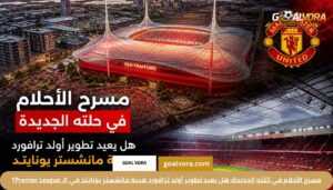 أخبار مانشستر يونايتد: هل يعود الشياطين الحمر لعرش الـ Premier League في 2026؟ 1 مسرح الأحلام في حُلته الجديدة: هل يعيد تطوير أولد ترافورد هيبة مانشستر يونايتد في الـ Premier League؟