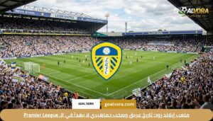 ملعب إيلاند رود: تاريخ عريق وصخب جماهيري لا يهدأ في الـ Premier League
