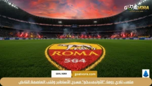 ملعب نادي روما: "الأوليمبيكو" مسرح الأساطير وقلب العاصمة النابض